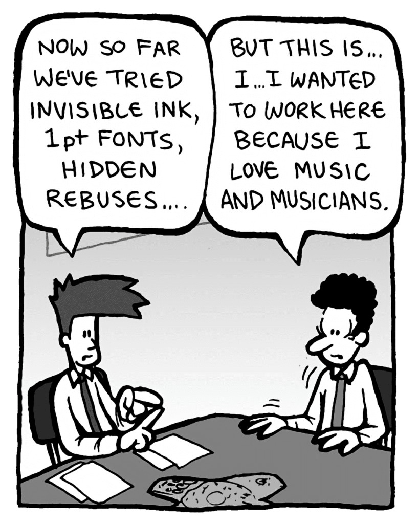 JOEL: Now, so far we've tried invisible ink, 1pt fonts, hidden rebuses....
INTERN: But this is... I... I wanted to work here because I love music and musicians.