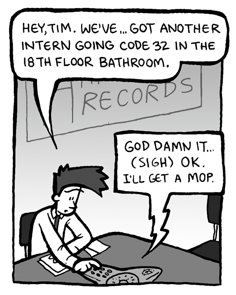 JOEL: Hey, Tim. We've... got another intern going Code 32 in the 18th floor bathroom.
OTHERTIM: God damn it... (sigh) OK. I'll get a mop.