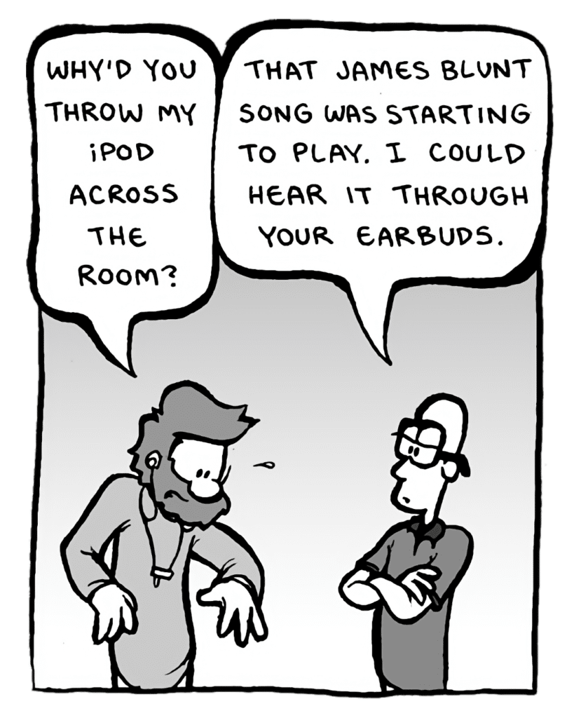 GREG: Why'd you throw my iPod across the room?
BRETT: That James Blunt song was starting to play. I could hear it through your earbuds.
