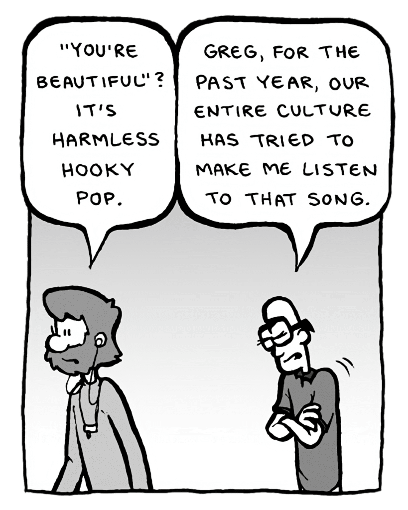 GREG: "You're Beautiful"? It's harmless hooky pop.
BRETT: Greg, for the past year, our entire culture has tried to make me listen to that song.