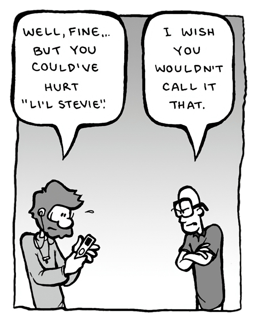 GREG: Well, fine... but you could've hurt "Li'l Stevie".
BRETT: I wish you wouldn't call it that.