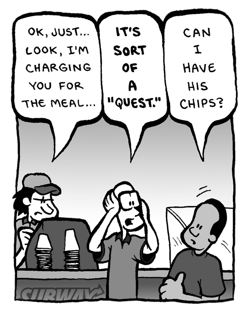 SUBWAY WORKER: OK, just... look, I'm charging you for the meal...
BRETT: IT'S SORT OF A "QUEST".
SUBWAY CUSTOMER: Can I have his chips?