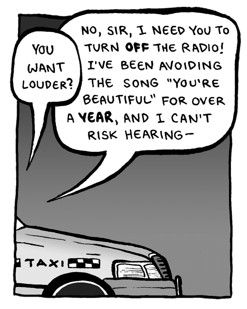 TAXI DRIVER: You want louder?
BRETT: No, sire, I need you to turn OFF the radio! I've been avoiding the song "You're Beautiful" for over a YEAR, and I can't risk hearing--