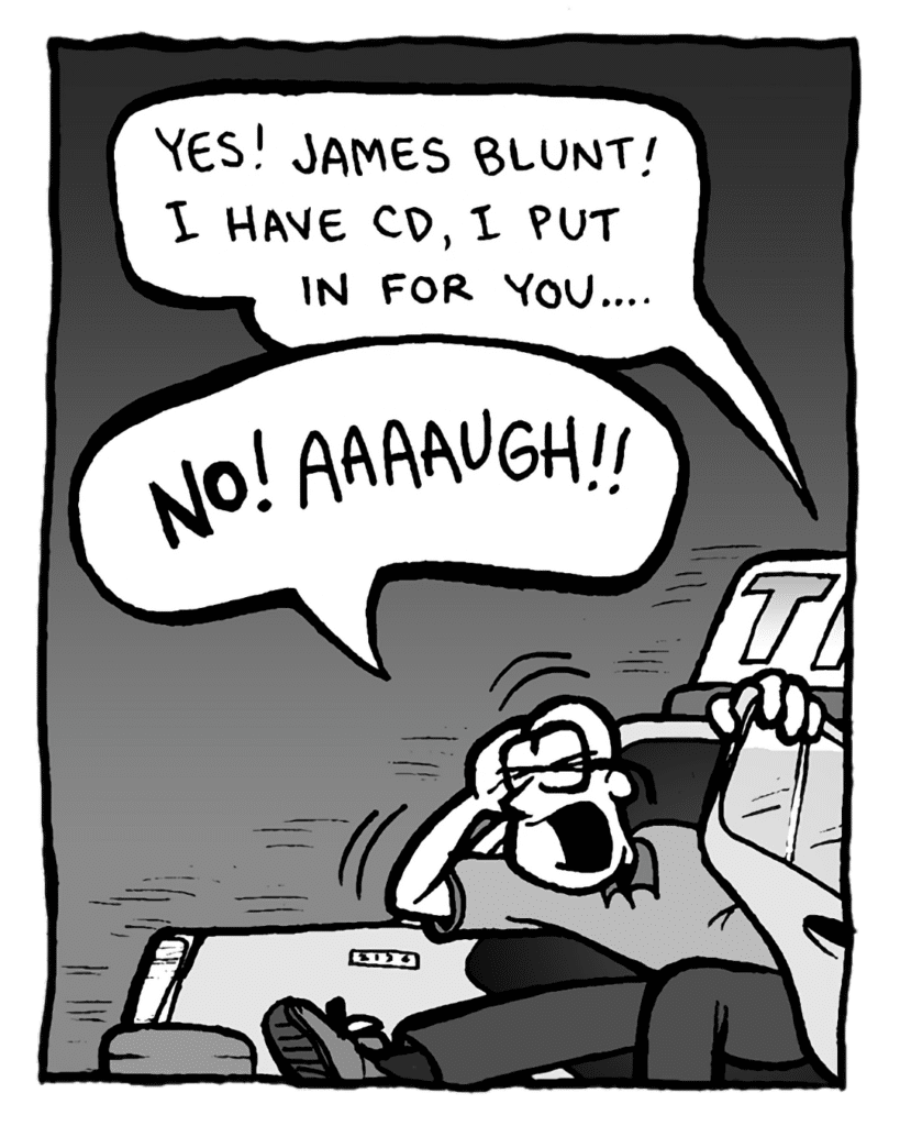 TAXI DRIVER: Yes! James Blunt! I have CD, I put in for you....
BRETT: NO! AAAAUGH!