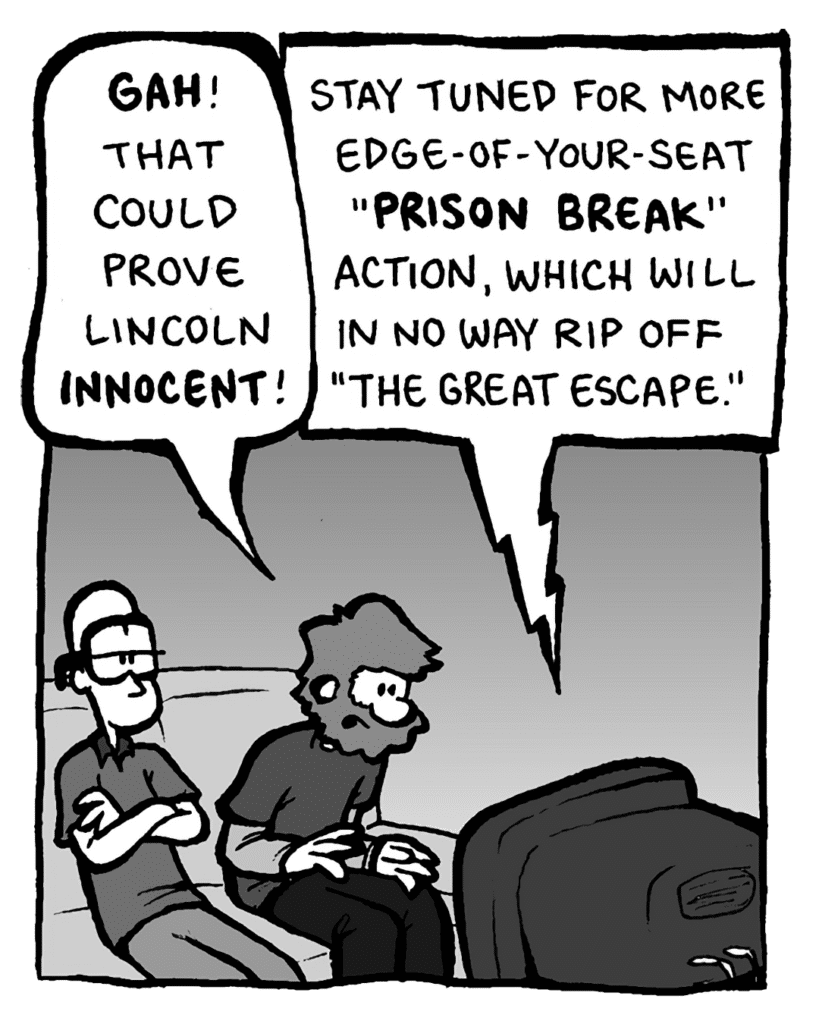 GREG: Gah! That could prove Lincoln innocent!
TV: Stay tuned for more edge-of-your-seat "Prison Break" action, which will in no way rip off "The Great Escape."