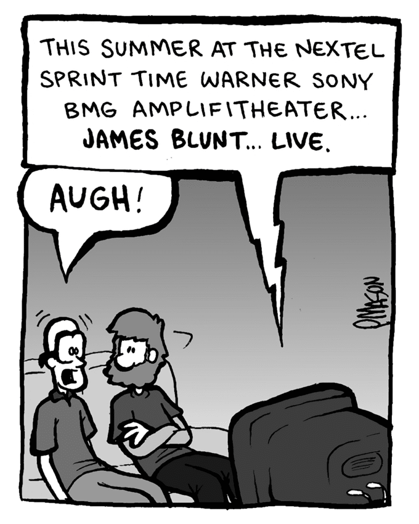 TV: This summer at the Nextel Sprint Time Warner Sony BMG Amplifitheater... James Blunt... LIVE.
BRETT: AUGH!