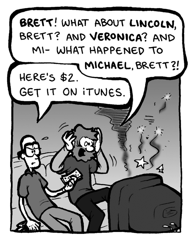 GREG: Brett! What about Lincoln, Brett? What about Veronica? And Mi-- what happened to Michael, Brett?!
BRETT: Here's $2. Get it on iTunes.