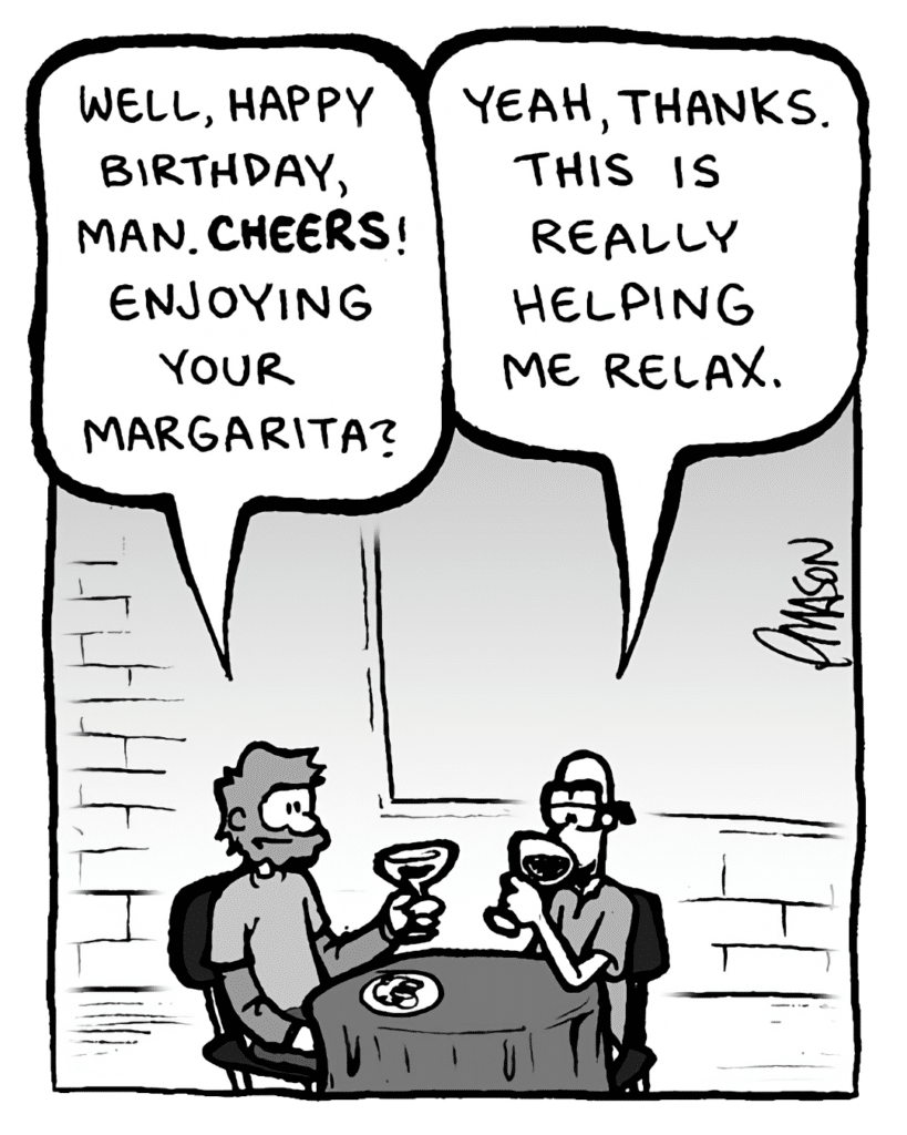GREG: Well, happy birthday, man. Cheers! Enjoying your margarita?
BRETT: Yeah, thanks. This is really helping me relax.