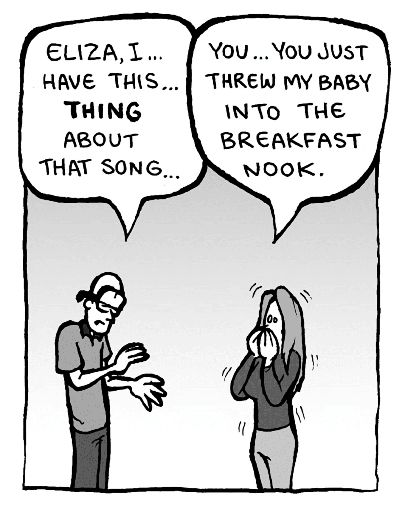 BRETT: Eliza, I... have this... THING about that song...
ELIZA: You... you just threw my baby into the breakfast nook.