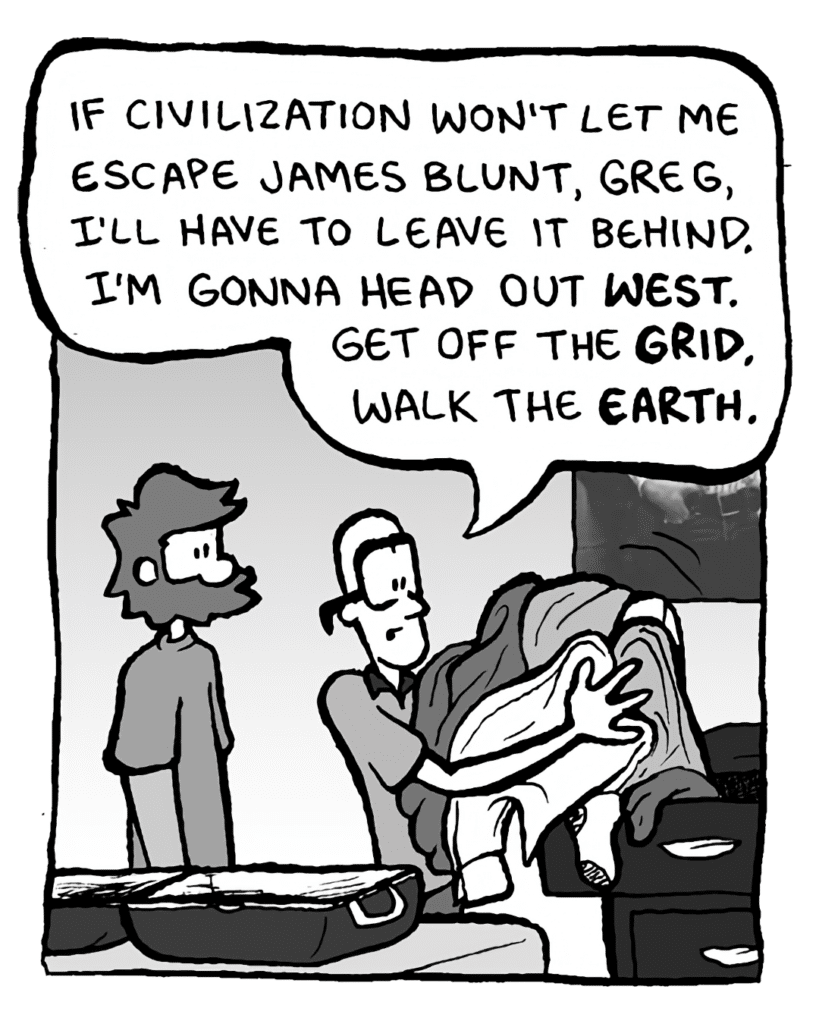 BRETT: If civilization won't let me escape James Blunt, Greg, I'll have to leave it behind. I'm gonna head out West. Get off the grid. Walk the Earth.