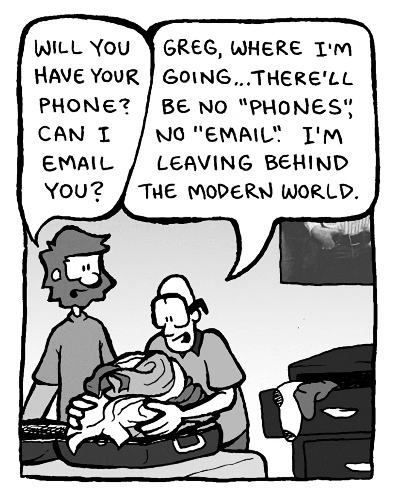 GREG: Will you have your phone? Can I email you?
BRETT: Greg, where I'm going... there'll be no "phones", no "email". I'm leaving behind the modern world.