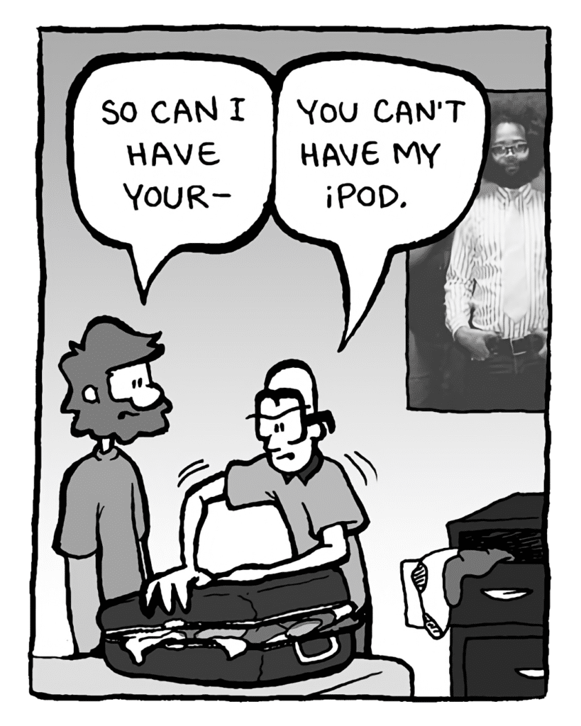 GREG: So can I have your--
BRETT: You can't have my iPod.