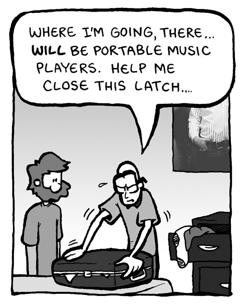 BRETT: Where I'm going, there... will be portable music players. Help me close this latch....