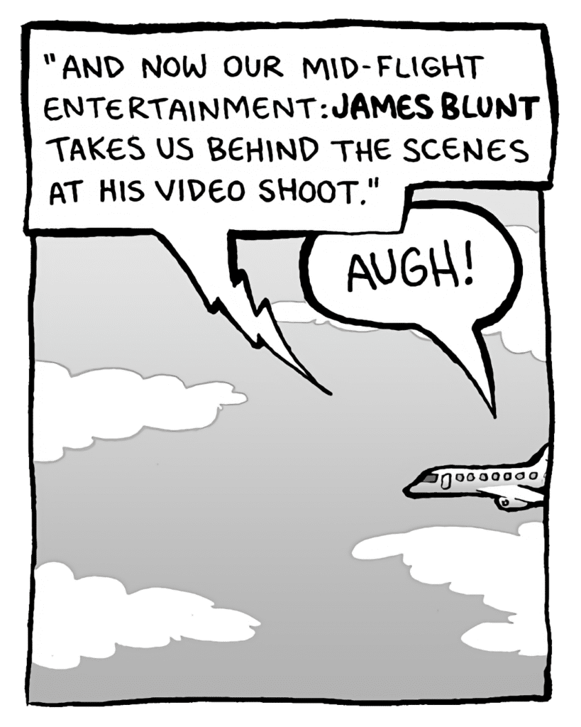 IN-FLIGHT MOVIE: "And now our mid-flight entertainment: James Blunt takes us behind the scenes at his video shoot."
BRETT: AUGH!