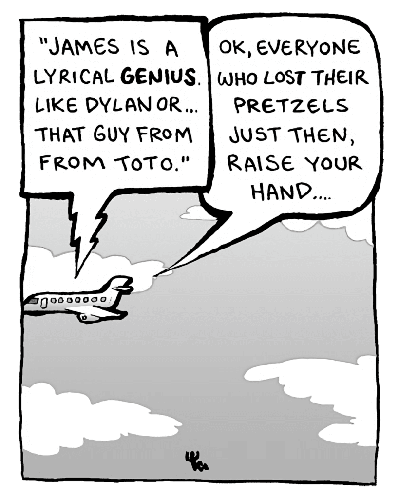 IN-FLIGHT MOVIE: "James is a lyrical genius. Like Dylan or... that guy from Toto."
STEWARDESS: OK, everyone who lost their pretzels just then, raise your hand....