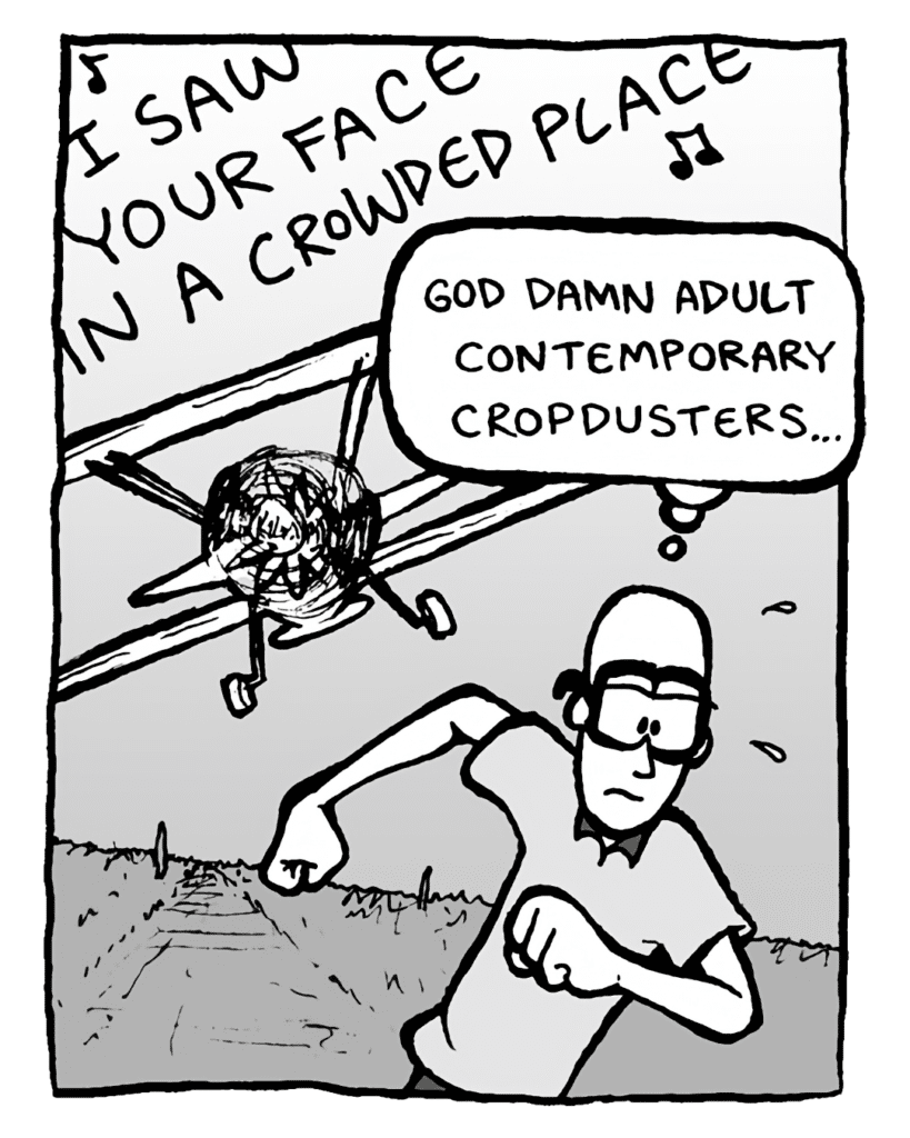 BIPLANE: (singing) I saw your face in a crowded place....
BRETT: God damn adult contemporary cropdusters....