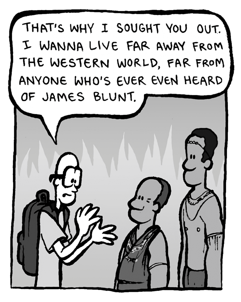 BRETT: That's why I sought you out. I wanna live far away from the Western world, far from anyone who's ever even heard of James Blunt.