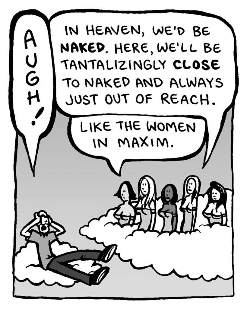 BRETT: AUGH!
NYMPHS: In Heaven, we'd be naked. Here, we'll be tantalizingly close to naked and always just out of reach.
NYMPHS: Like the women in Maxim.