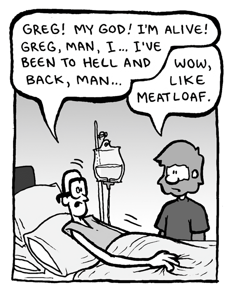 BRETT: Greg! My God! I'm alive! Greg, man, I... I've been to hell and back, man...
GREG: Wow, like Meatloaf.