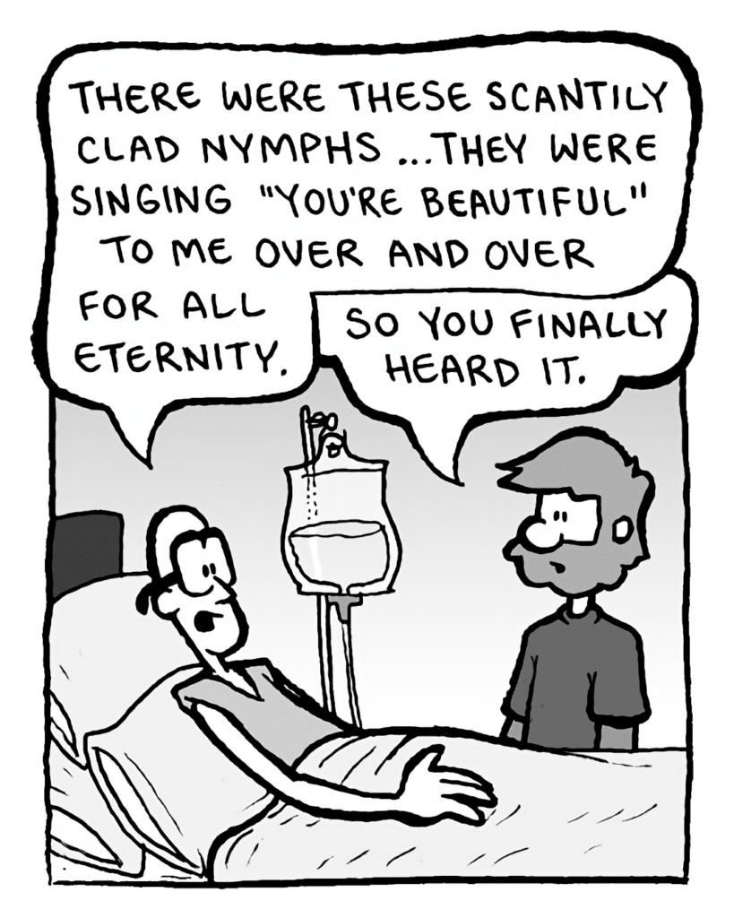 BRETT: There were these scantily clad nymphs... they were singing "You're Beautiful" to me over and over for all eternity.
GREG: So you finally heard it.