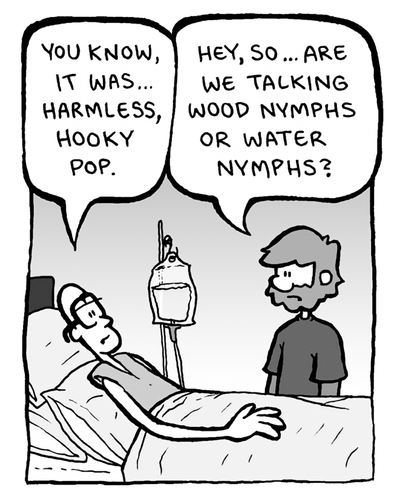 BRETT: You know, it was... harmless, hooky pop.
GREG: Hey, so... are we talking wood nymphs or water nymphs?