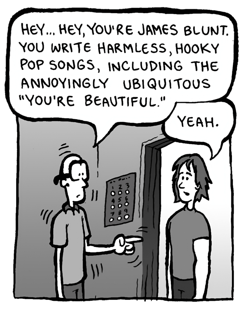 BRETT: Hey... hey, you're James Blunt. You write harmless, hooky pop songs, including the annoyingly ubiquitous "You're Beautiful".
JAMES BLUNT: Yeah.