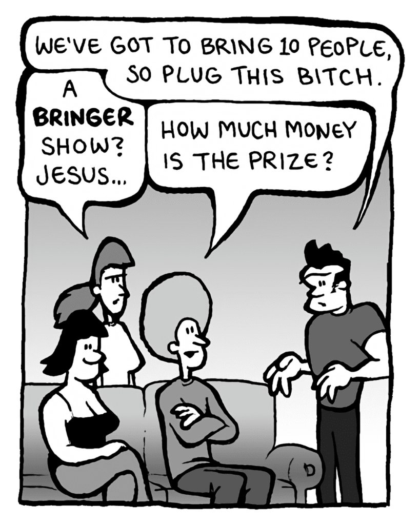 JOHN: We've got to bring 10 people, so plug this bitch.
RONI: A bringer show? Jesus....
DAN: How much money is the prize?