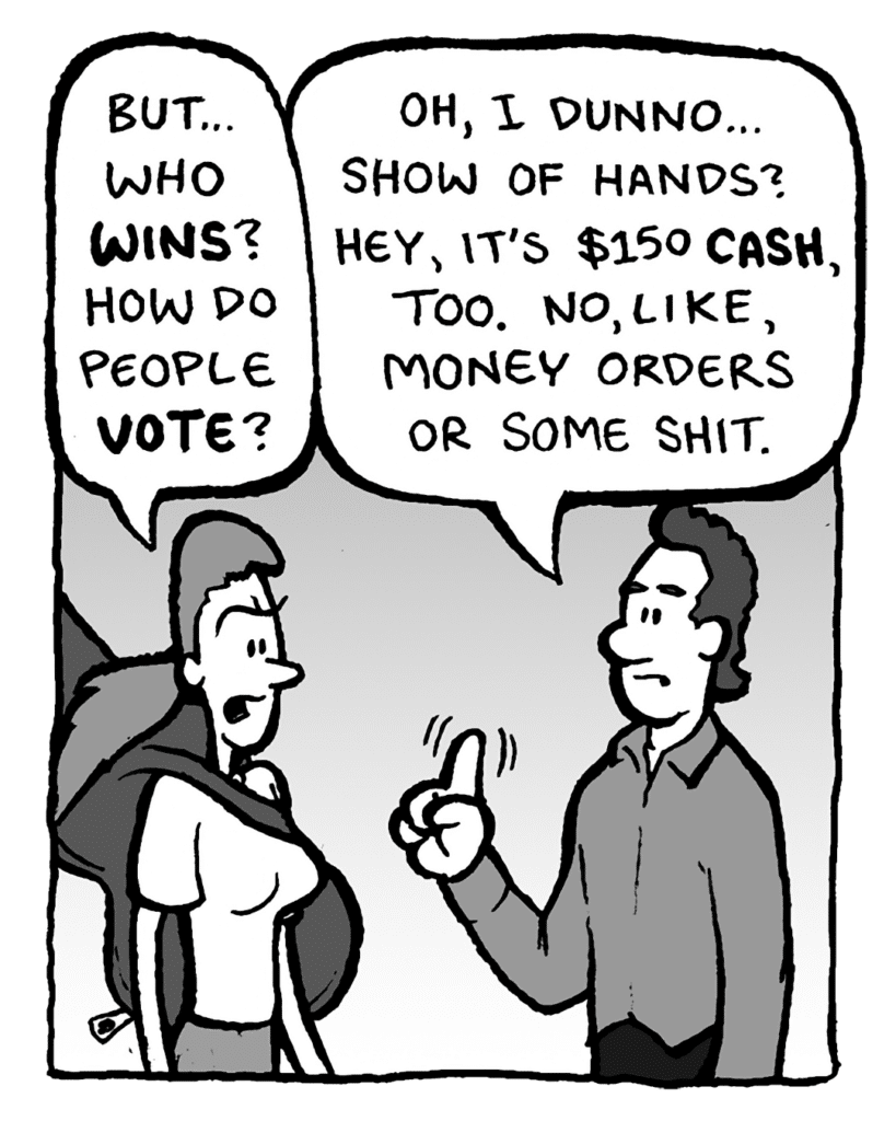 RONI: But... who wins? How do people vote?
CONTEST PROMOTER: Oh, I dunno... show of hands? Hey, it's $150 CASH, too. No, like, money orders or some shit.