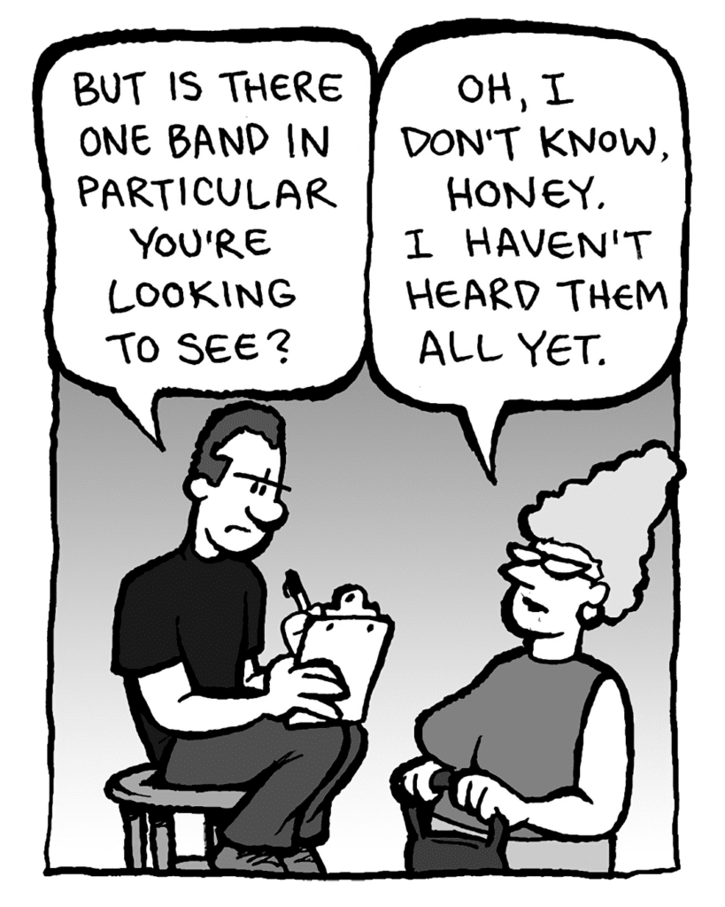 GUY AT THE DOOR: But is there one band in particular you're looking to see?
MOM: Oh, I don't know, honey. I haven't seen them all yet.