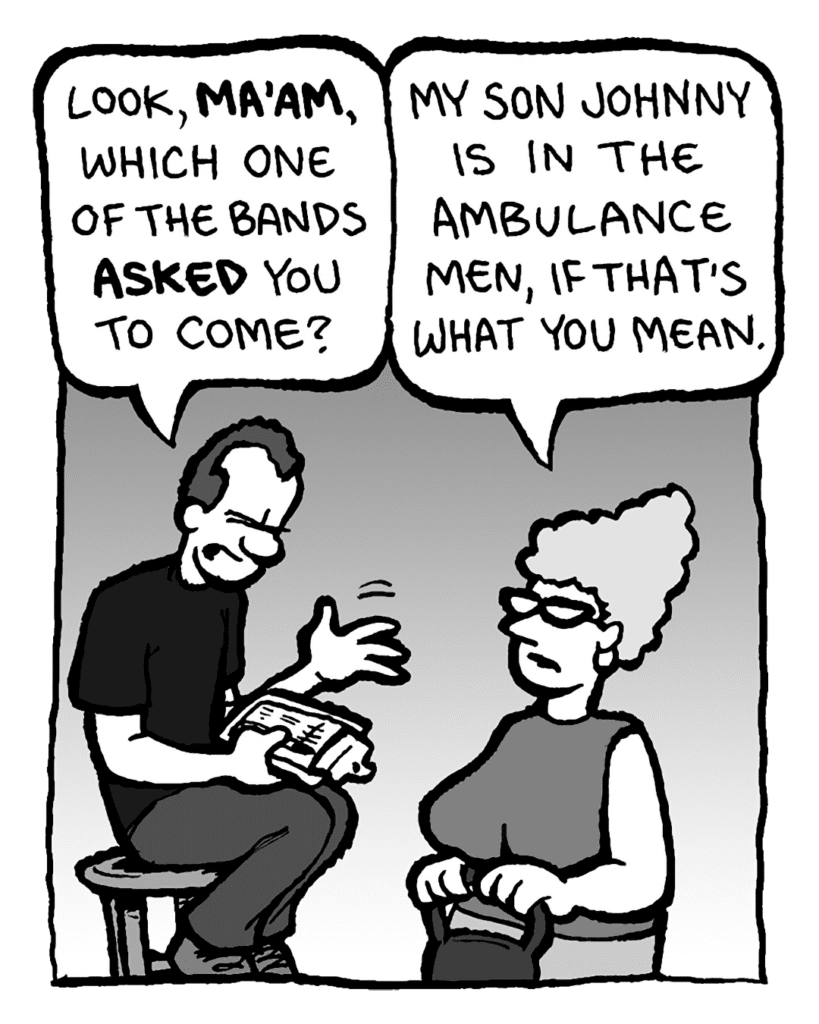 GUY AT THE DOOR: Look, MA'AM, which one of the bands ASKED you to come?
MOM: My son Johnny is in the Ambulance Men, if that's what you mean.