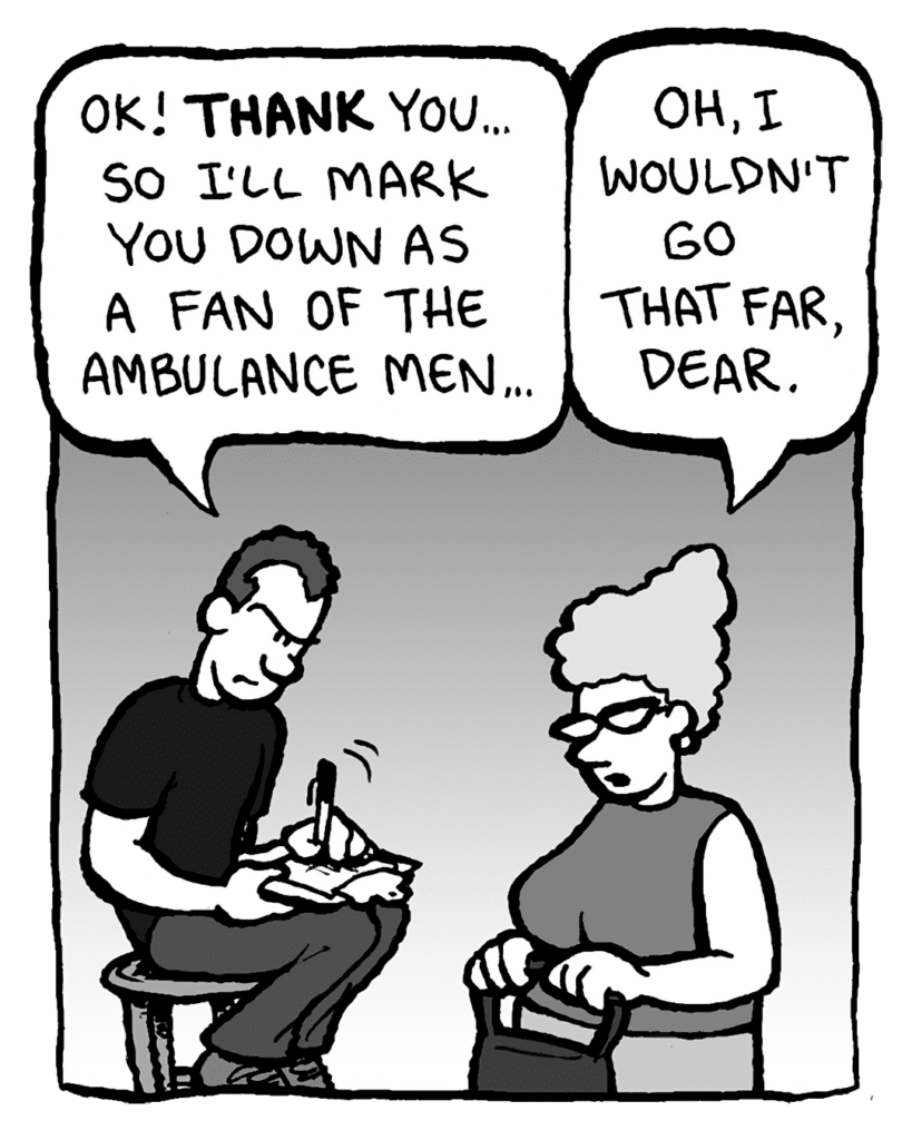 GUY AT THE DOOR: OK! THANK you... so I'll mark you down as a fan of the Amublance Men...
MOM: Oh, I wouldn't go that far, dear.