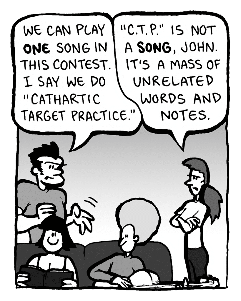 JOHN: We can play ONE song in this contest. I say we do "Cathartic Target Practice".
RONI: "C.T.P." is not a SONG, John. It's a mass of unrelated words and notes.