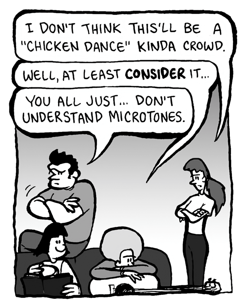 RONI: I don't think this'll be a "Chicken Dance" kinda crowd.
DAN: Well, at least CONSIDER it....
JOHN: You all just... don't understand microtones.
CHRISTINA: (turns page)