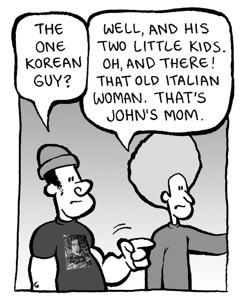 NATE: The one Korean guy?
DAN: Well, and his two little kids. Oh, and there! That old Italian woman. That's John's mom.
MOM:
