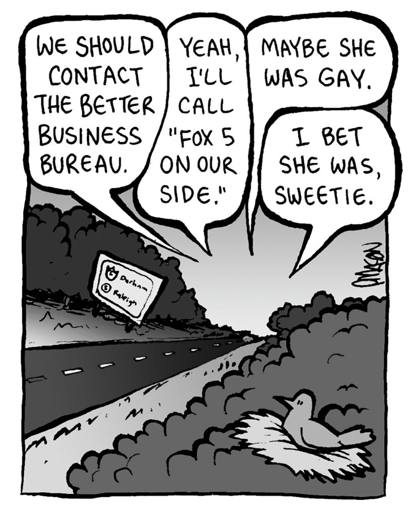 JOHN: We should contact the Better Business Bureau.
RONI: Yeah, I'll call "Fox 5 On Our Side".
DAN: Maybe she was gay.
CHRISTINA: I bet she was, sweetie.
