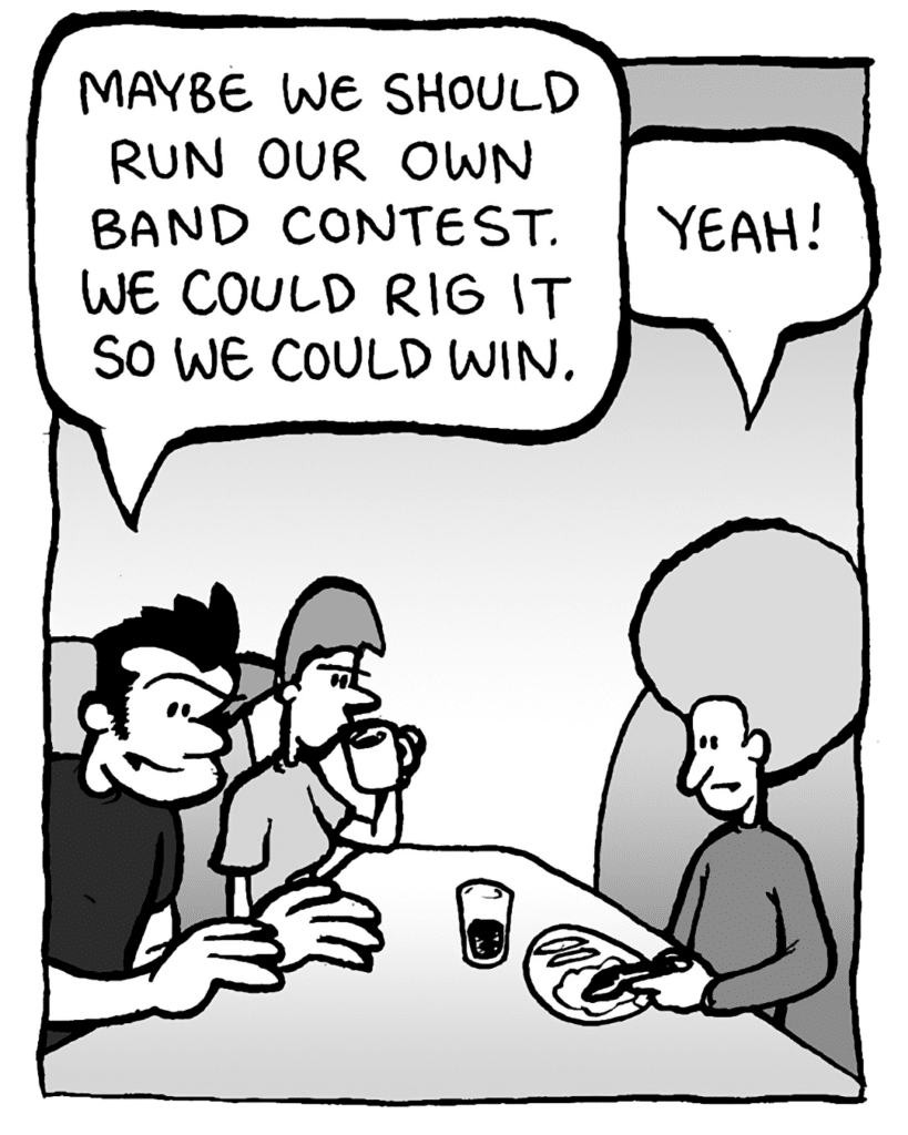 JOHN: Maybe we should run our own band contest. We could rig it so we could win.
DAN: Yeah!