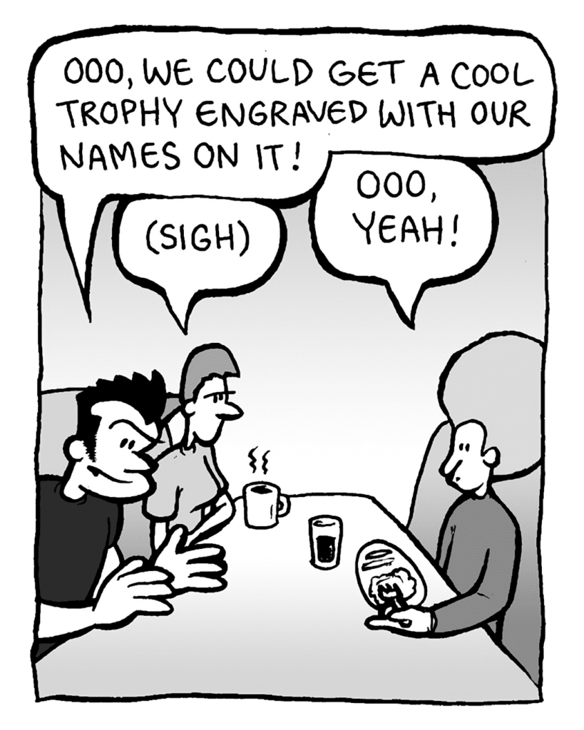 JOHN: Ooo, we could get a cool trophy engraved with our names on it!
RONI: (sigh)
DAN: Ooo, yeah!