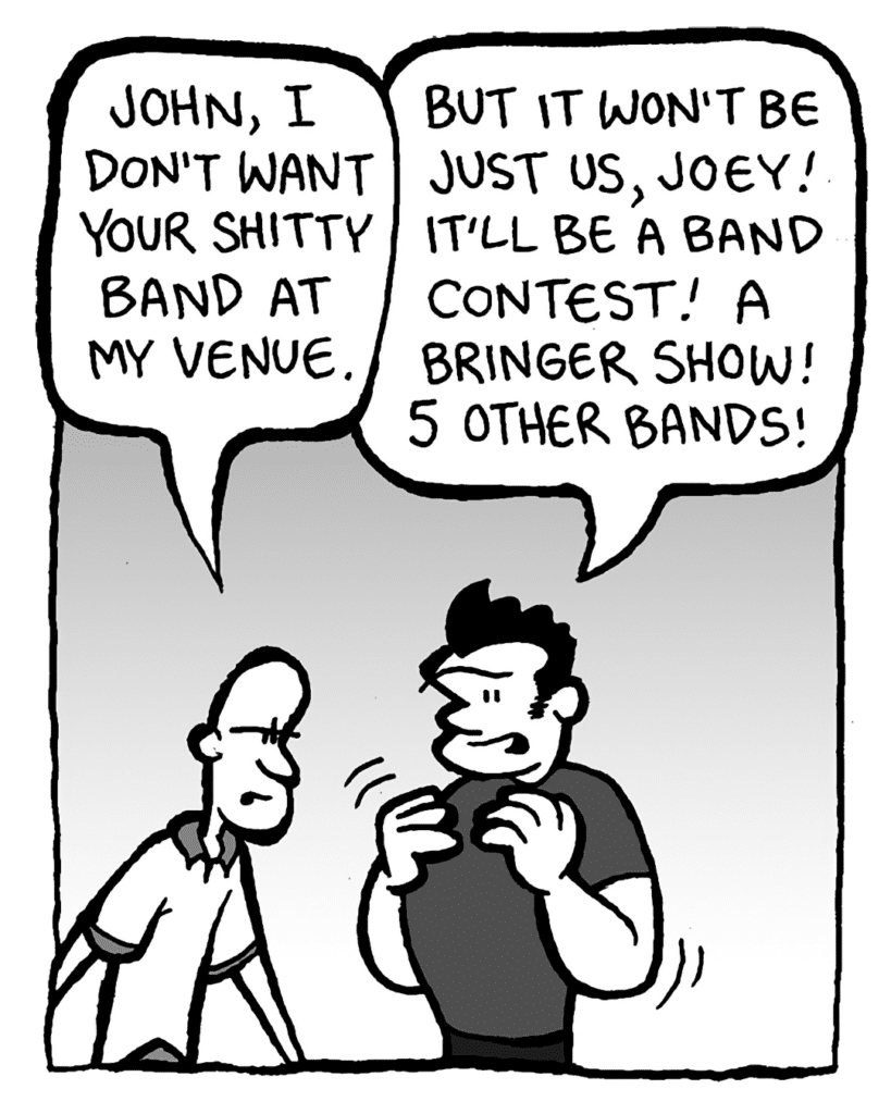 JOEY: John, I don't want your shitty band at my venue.
JOHN: But it won't be just us, Joey! It'll be a band contest! A bringer show! 5 other bands!