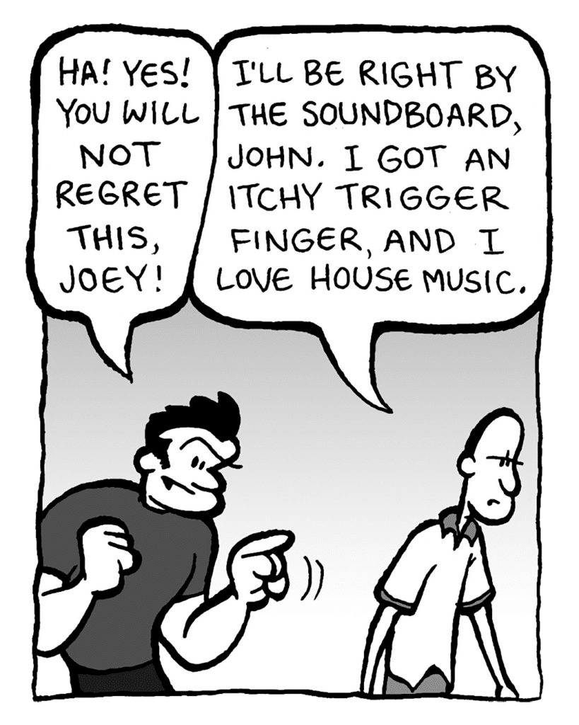 JOHN: Ha! Yes! You will not regret this, Joey!
JOEY: I'll be right by the soundboard, John. I got an itchy trigger finger, and I love house music.