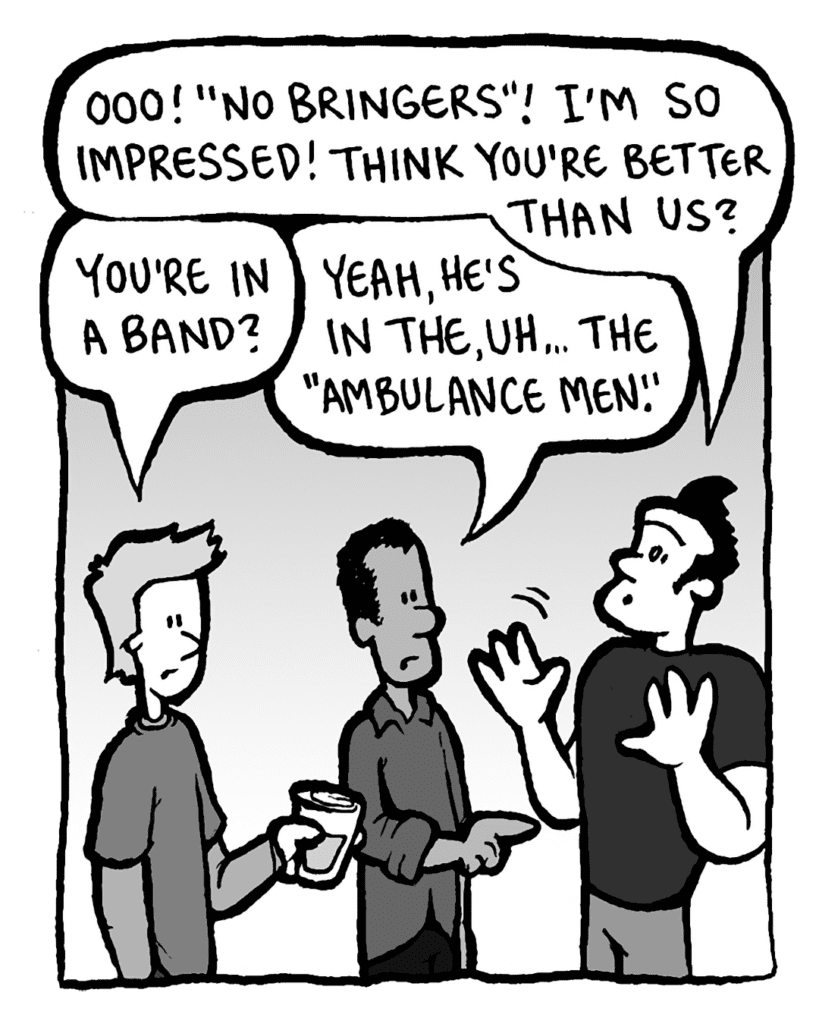 JOHN: Ooo! "No bringers"! I'm so impressed! Think you're better than us?
ATRIUM SISTER GUY #1: You're in a band?
ATRIUM SISTER GUY #2: Yeah, he's in the, uh... the "Ambulance men".