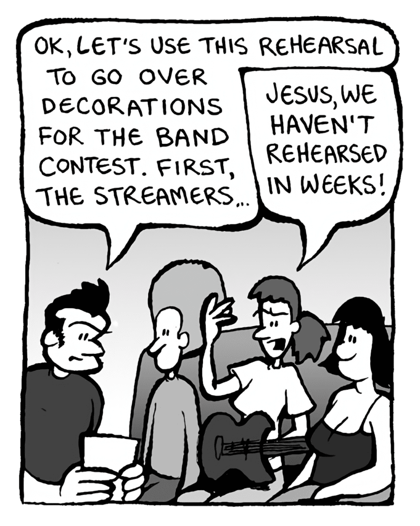 JOHN: OK, let's use this rehearsal time to go over decorations for the band contest. First, the streamers...
RONI: Jesus, we haven't rehearsed in weeks!