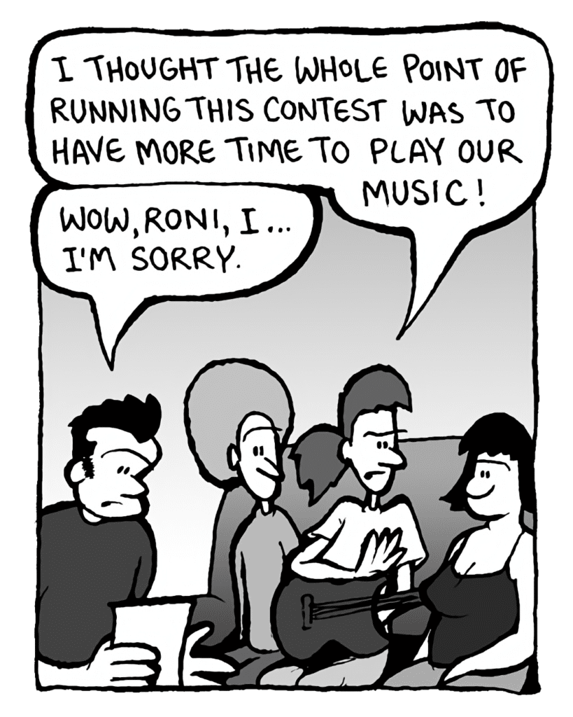 RONI: I though the whole point of running this contest was to have more time to play our music!
JOHN: Wow, Roni, I... I'm sorry.
