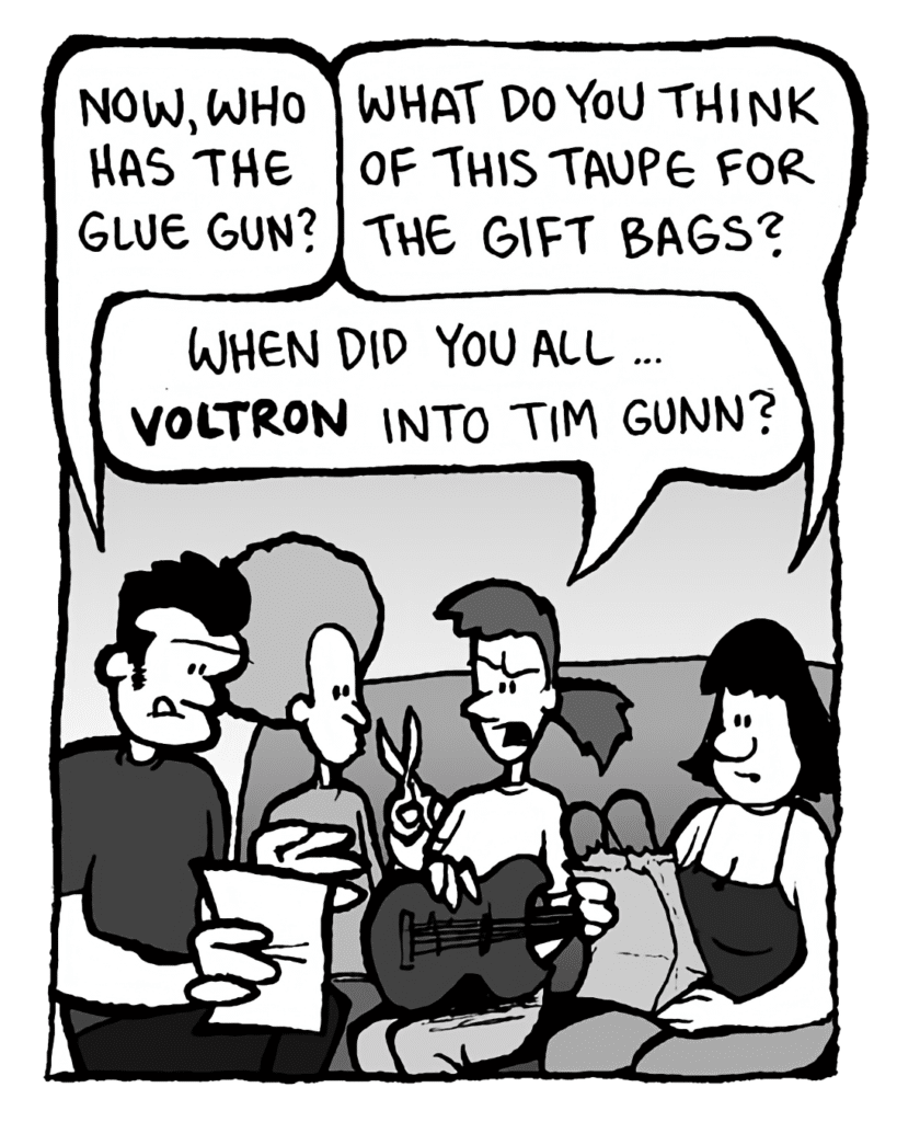JOHN: Now, who has the glue gun?
CHRISTINA: What do you think of this taupe for the gift bags?
DAN: Ooo...
RONI: When did you all... Voltron into Tim Gunn?