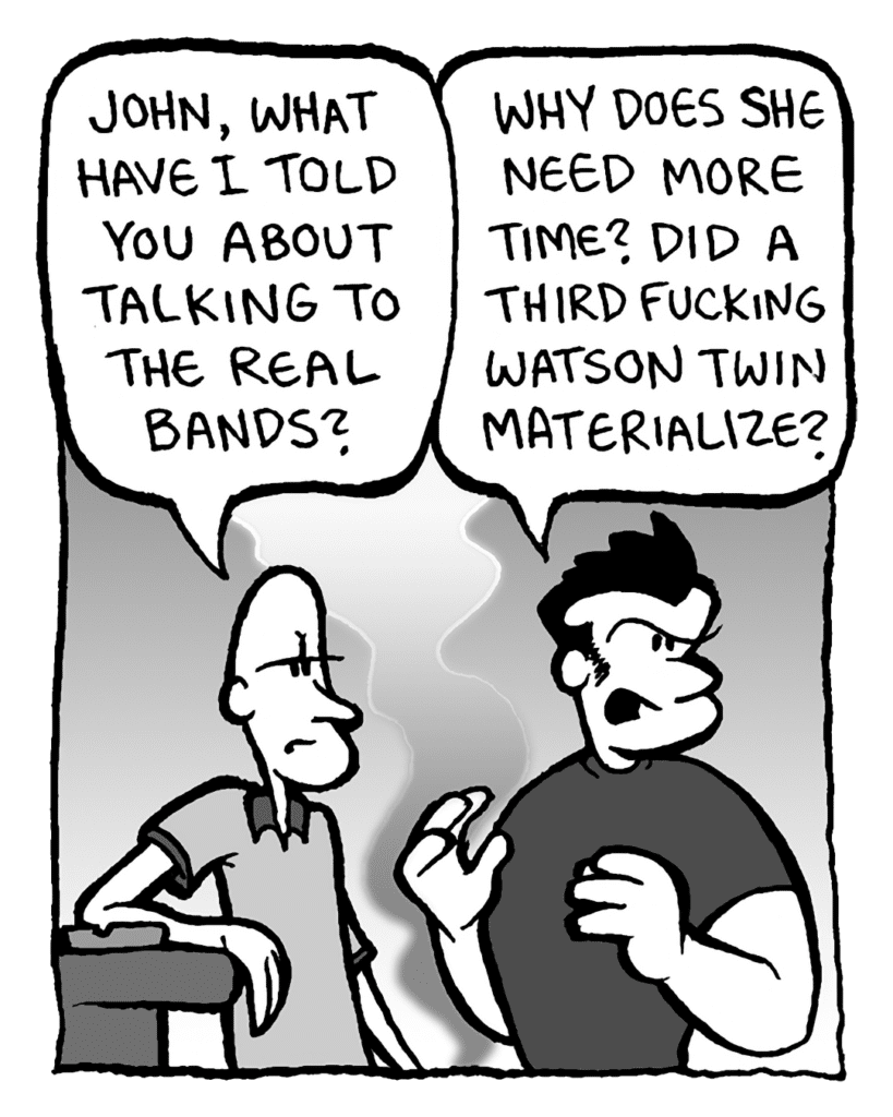JOEY: John, what have I told you about talking to the real bands?
JOHN: Why does she need more time? Did a fucking third Watson twin materialize?