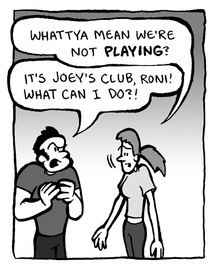 RONI: Whattya mean we're not playing?
JOHN: It's Joey's club, Roni! What can I do?