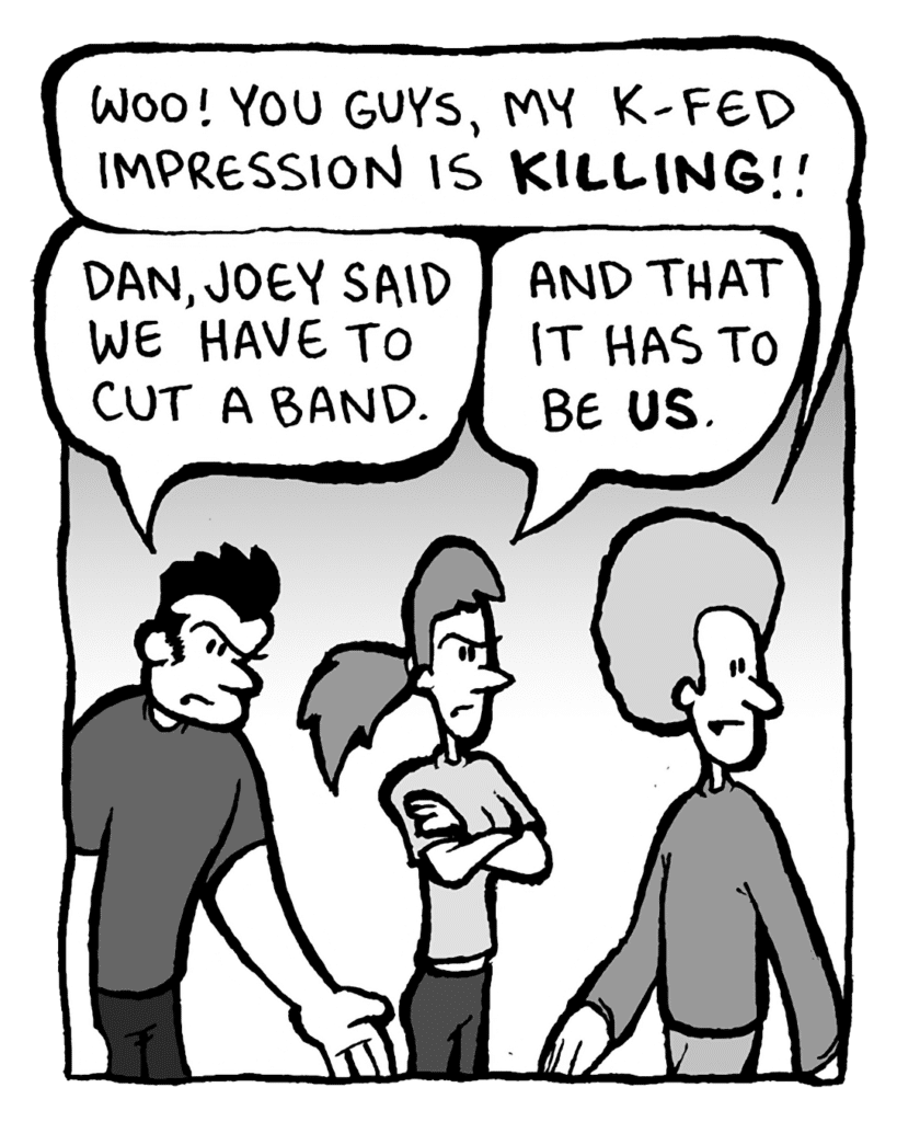 DAN: Woo! You guys, my K-Fed impression is KILLING!!
JOHN: Dan, Joey said we have to cut a band.
RONI: And that it has to be US.