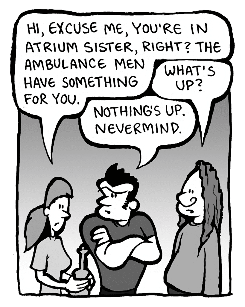 RONI: Hi, excuse me, you're in Atrium Sister, right? The Ambulance Men have something for you.
ATRIUM SISTER GUY #3: What's up?
JOHN: Nothing's up. Nevermind.