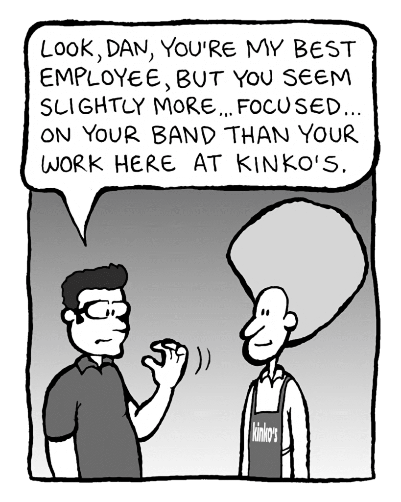 ROGER THE MANAGER: Look, Dan, you're my best employee, but you seem slightly more... focused... on your band than your work here at Kinko's.
