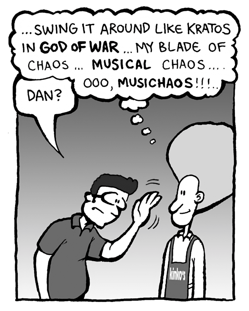 DAN: ...swing it around like Kratos in GOD OF WAR... my Blade of Chaos... MUSICAL chaos... ooo, MUSICHAOS!!!
ROGER THE MANAGER: Dan?