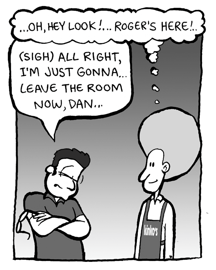 DAN: ...oh, hey look! ... Roger's here! ...
ROGER THE MANAGER: (sigh) All right, I'm just gonna leave the room now, Dan...